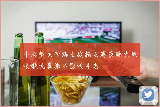 乔治坚决带病出战抢七赛夜晚失眠咳嗽流鼻涕不影响斗志