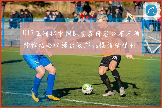 U17亚洲杯中国队首发阵容公布万项帅惟浩赵松源出战邝兆镭待命替补