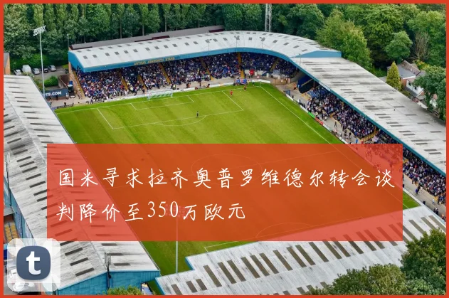 国米寻求拉齐奥普罗维德尔转会谈判降价至350万欧元