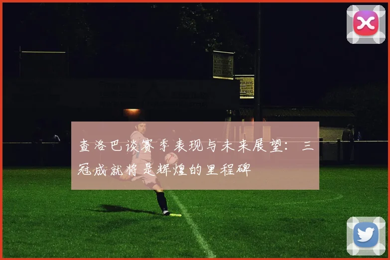 查洛巴谈赛季表现与未来展望：三冠成就将是辉煌的里程碑