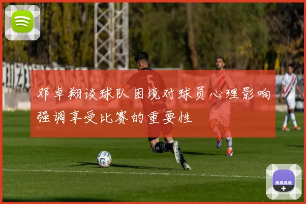 邓卓翔谈球队困境对球员心理影响强调享受比赛的重要性