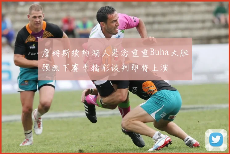 詹姆斯续约湖人悬念重重Buha大胆预测下赛季精彩谈判即将上演