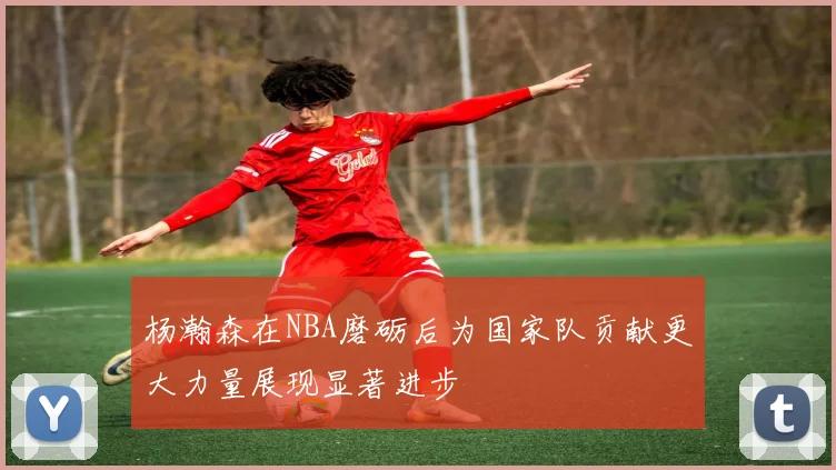 杨瀚森在NBA磨砺后为国家队贡献更大力量展现显著进步