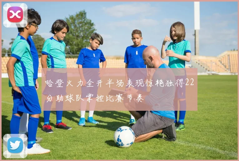 哈登火力全开半场表现惊艳独得22分助球队掌控比赛节奏