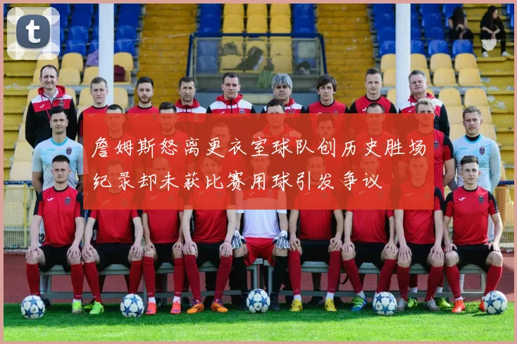 詹姆斯怒离更衣室球队创历史胜场纪录却未获比赛用球引发争议