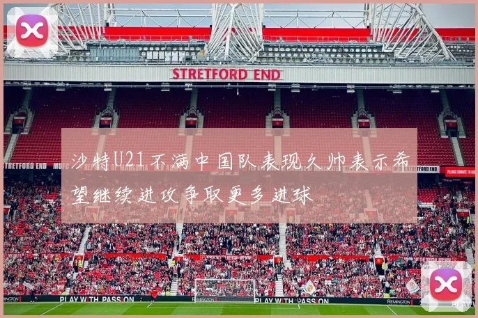 沙特U21不满中国队表现久帅表示希望继续进攻争取更多进球