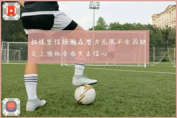 拓媒坚信杨瀚森潜力无限不会因缺乏上场机会而失去信心