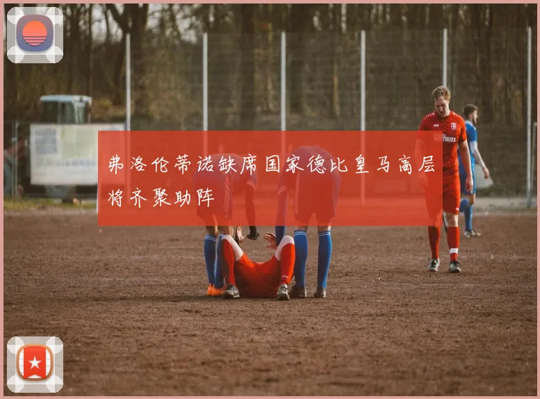 弗洛伦蒂诺缺席国家德比皇马高层将齐聚助阵